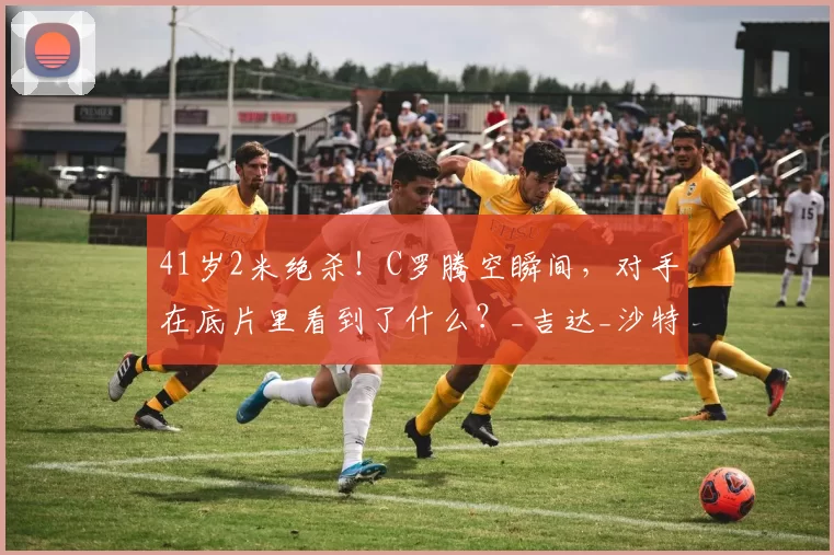 41岁2米绝杀！C罗腾空瞬间，对手在底片里看到了什么？_吉达_沙特_利雅得