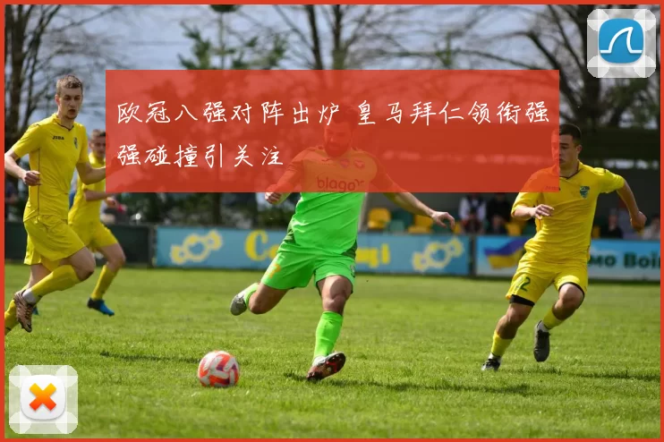 欧冠八强对阵出炉 皇马拜仁领衔强强碰撞引关注