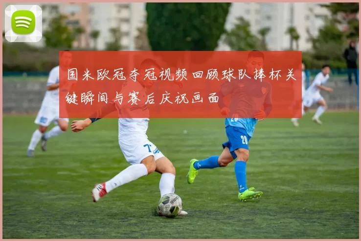 国米欧冠夺冠视频回顾球队捧杯关键瞬间与赛后庆祝画面