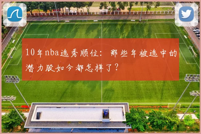 10年nba选秀顺位：那些年被选中的潜力股如今都怎样了？