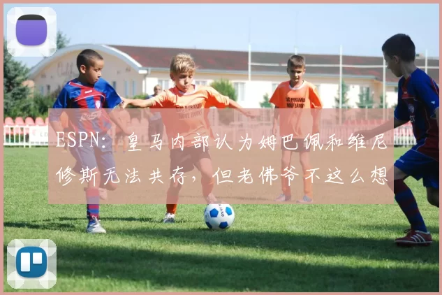 ESPN：皇马内部认为姆巴佩和维尼修斯无法共存，但老佛爷不这么想
