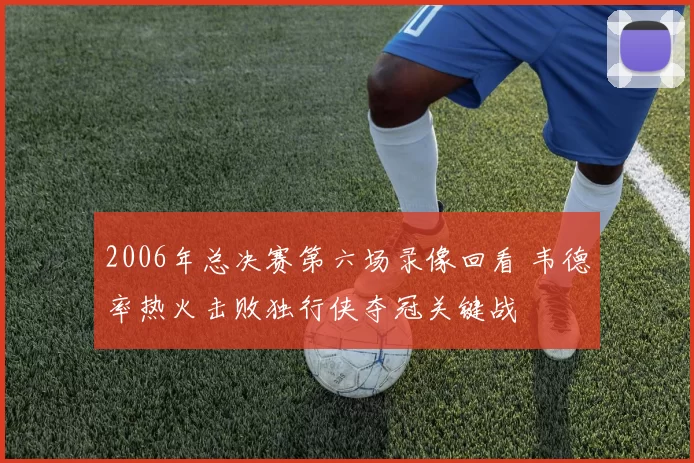 2006年总决赛第六场录像回看 韦德率热火击败独行侠夺冠关键战