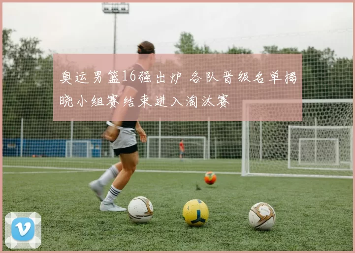 奥运男篮16强出炉 各队晋级名单揭晓小组赛结束进入淘汰赛