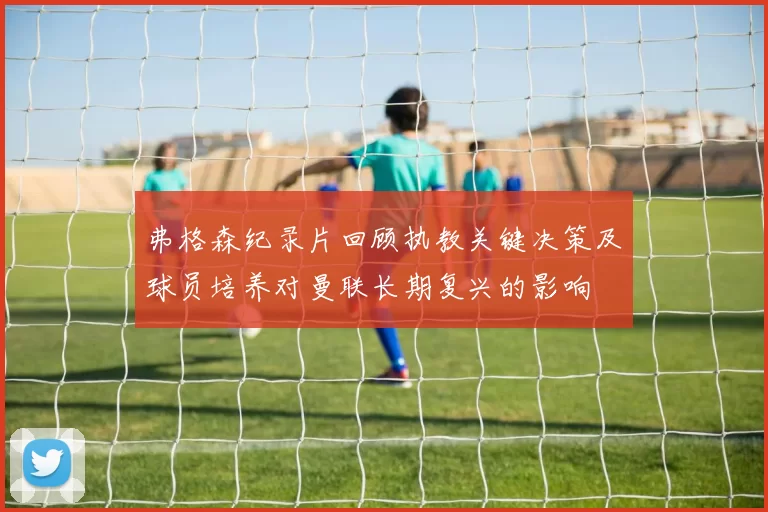 弗格森纪录片回顾执教关键决策及球员培养对曼联长期复兴的影响