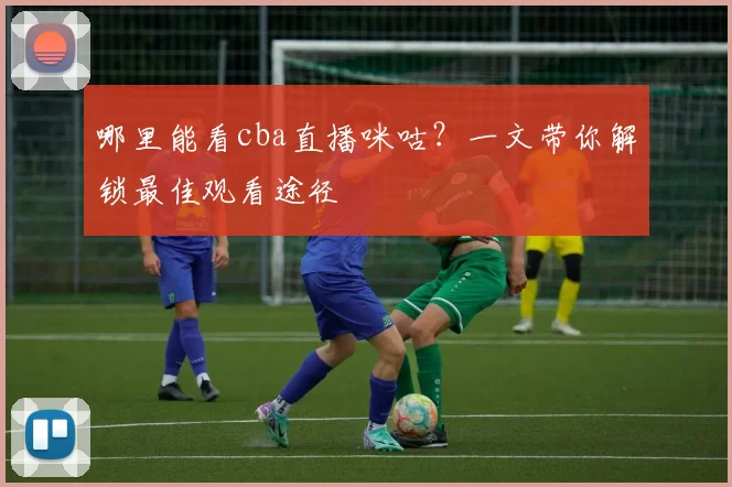 哪里能看cba直播咪咕？一文带你解锁最佳观看途径
