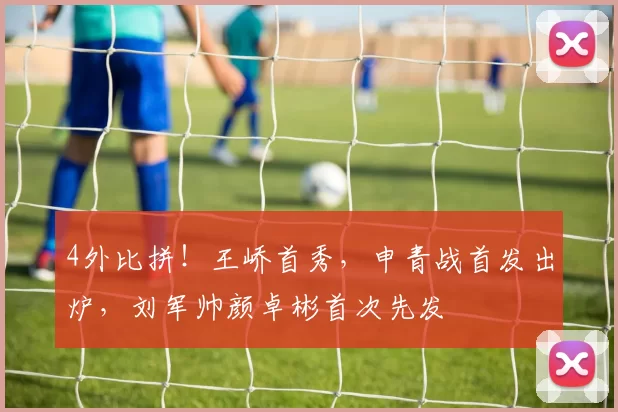4外比拼！王峤首秀，申青战首发出炉，刘军帅颜卓彬首次先发