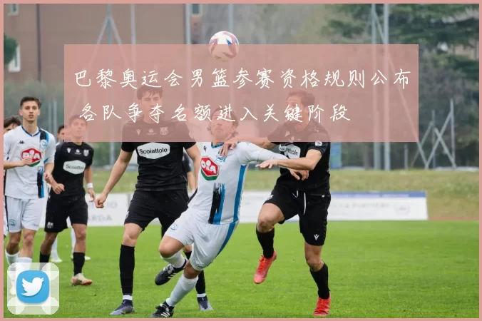 巴黎奥运会男篮参赛资格规则公布 各队争夺名额进入关键阶段