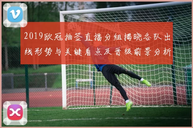 2019欧冠抽签直播分组揭晓各队出线形势与关键看点及晋级前景分析